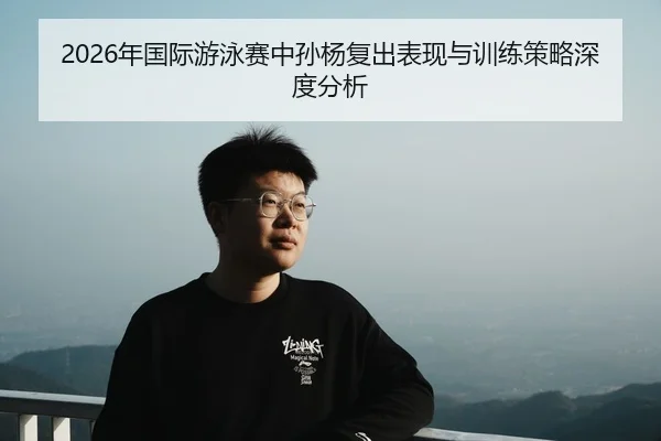 2026年国际游泳赛中孙杨复出表现与训练策略深度分析