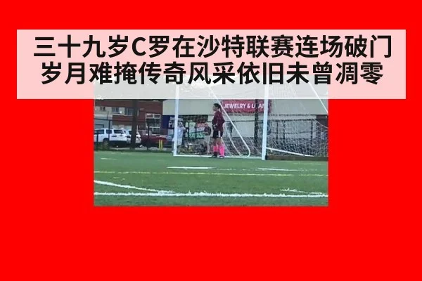 三十九岁C罗在沙特联赛连场破门岁月难掩传奇风采依旧未曾凋零