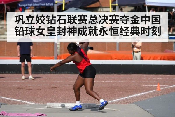 巩立姣钻石联赛总决赛夺金中国铅球女皇封神成就永恒经典时刻