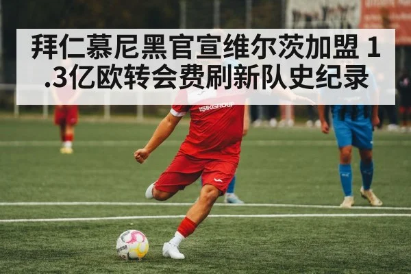 拜仁慕尼黑官宣维尔茨加盟 1.3亿欧转会费刷新队史纪录