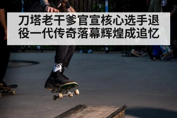 刀塔老干爹官宣核心选手退役一代传奇落幕辉煌成追忆